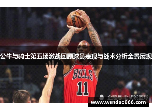 公牛与骑士第五场激战回顾球员表现与战术分析全景展现