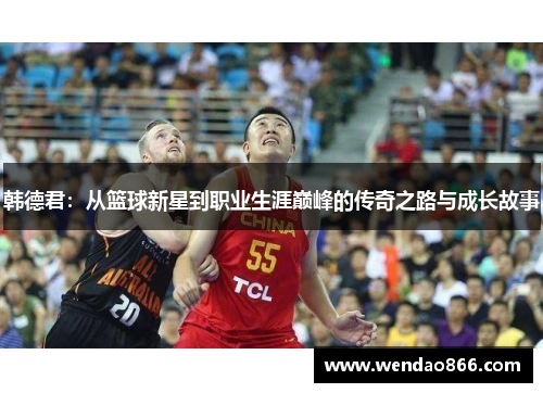韩德君：从篮球新星到职业生涯巅峰的传奇之路与成长故事