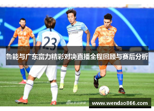 鲁能与广东富力精彩对决直播全程回顾与赛后分析