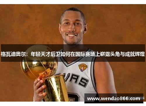 格瓦迪奥尔：年轻天才后卫如何在国际赛场上崭露头角与成就辉煌